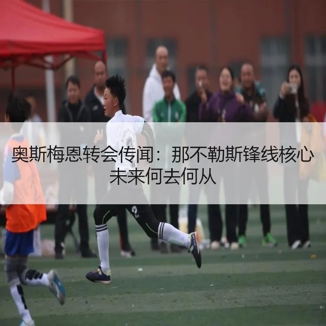奥斯梅恩转会传闻：那不勒斯锋线核心未来何去何从